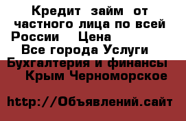 Кредит (займ) от частного лица по всей России  › Цена ­ 400 000 - Все города Услуги » Бухгалтерия и финансы   . Крым,Черноморское